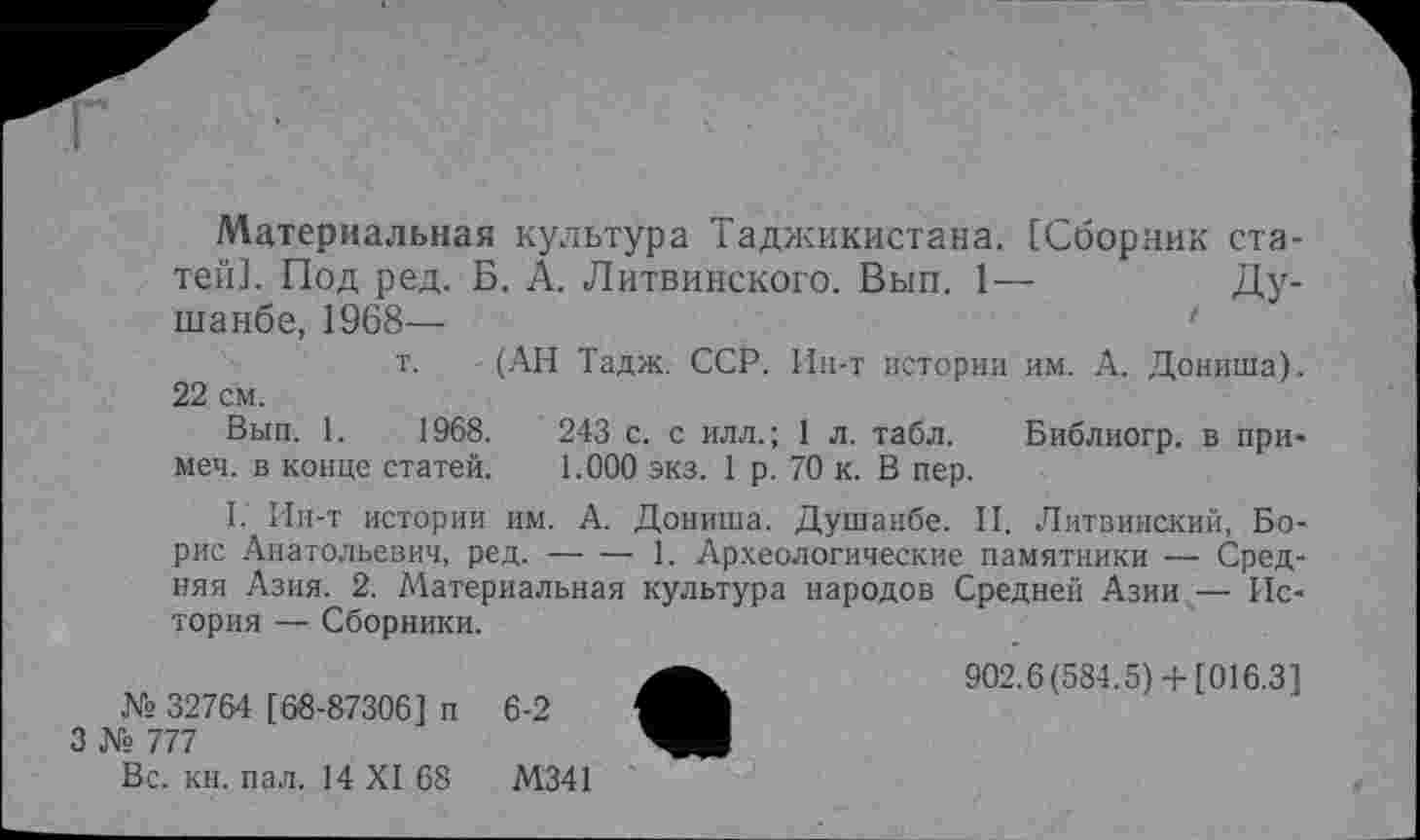 ﻿Материальная культура Таджикистана. [Сборник статей]. Под ред. Б. А. Литвинского. Вып. 1—	Ду-
шанбе, 1968—
т. - (АН Тадж. ССР. Ин-т истории им. А. Дониша). 22 см.
Вып. 1.	1968.	243 с. с илл.; 1 л. табл.	Библиогр. в при-
меч. в конце статей.	1.000 экз. 1 р. 70 к. В пер.
I. Ин-т истории им. А. Дониша. Душанбе. II. Литвинский, Борис Анатольевич, ред.----1. Археологические памятники — Сред-
няя Азия. 2. Материальная культура народов Средней Азии — История — Сборники.
902.6(584.5)+ [016.3] № 32764 [ 68-87306] п 6-2
3 № 777
Вс. кн. пал. 14 XI 68	М341